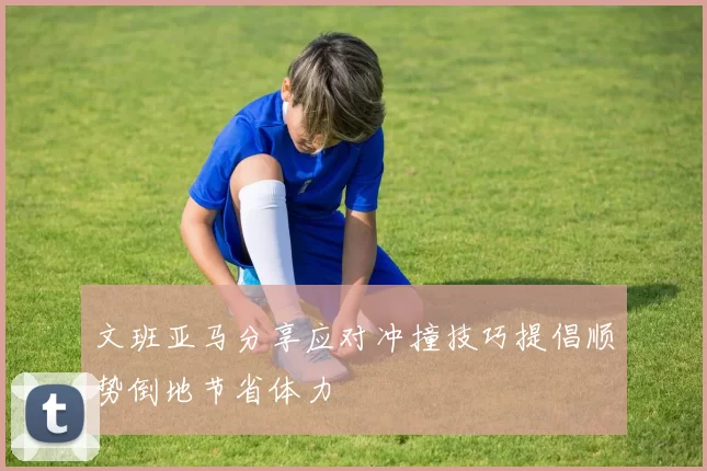 文班亚马分享应对冲撞技巧提倡顺势倒地节省体力