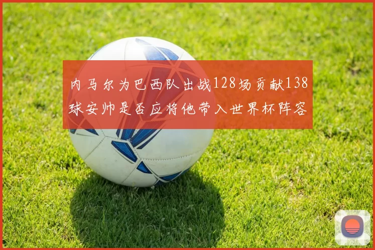内马尔为巴西队出战128场贡献138球安帅是否应将他带入世界杯阵容