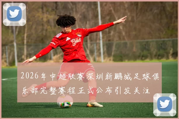 2026年中超联赛深圳新鹏城足球俱乐部完整赛程正式公布引发关注