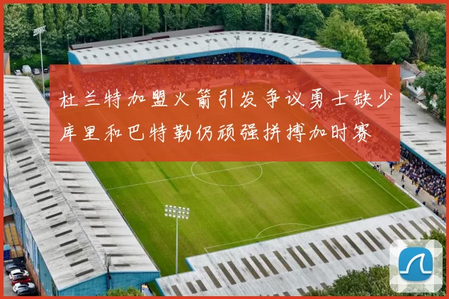 杜兰特加盟火箭引发争议勇士缺少库里和巴特勒仍顽强拼搏加时赛