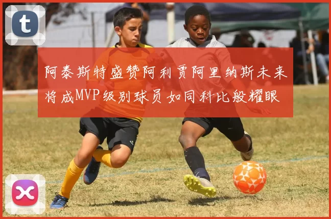 阿泰斯特盛赞阿利贾阿里纳斯未来将成MVP级别球员如同科比般耀眼