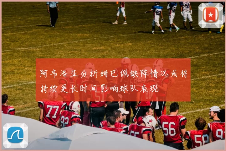 阿韦洛亚分析姆巴佩缺阵情况或将持续更长时间影响球队表现