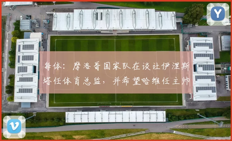 每体：摩洛哥国家队在谈让伊涅斯塔任体育总监，并希望哈维任主帅