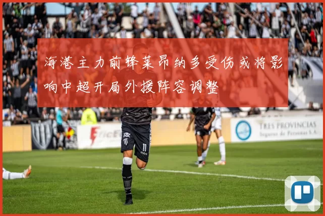 海港主力前锋莱昂纳多受伤或将影响中超开局外援阵容调整
