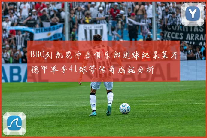 BBC列凯恩冲击俱乐部进球纪录莱万德甲单季41球等传奇成就分析
